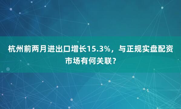 杭州前两月进出口增长15.3%，与正规实盘配资市场有何关联？