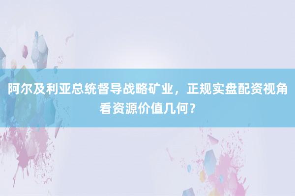 阿尔及利亚总统督导战略矿业，正规实盘配资视角看资源价值几何？