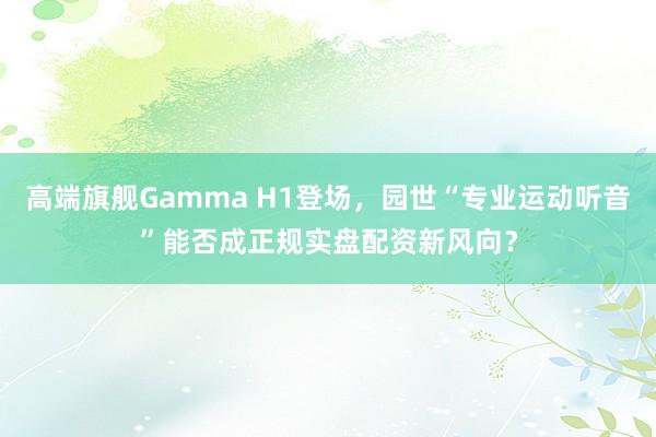 高端旗舰Gamma H1登场，园世“专业运动听音”能否成正规实盘配资新风向？
