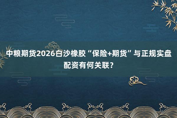 中粮期货2026白沙橡胶“保险+期货”与正规实盘配资有何关联？
