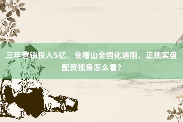三年营销投入5亿，会稽山全国化遇阻，正规实盘配资视角怎么看？