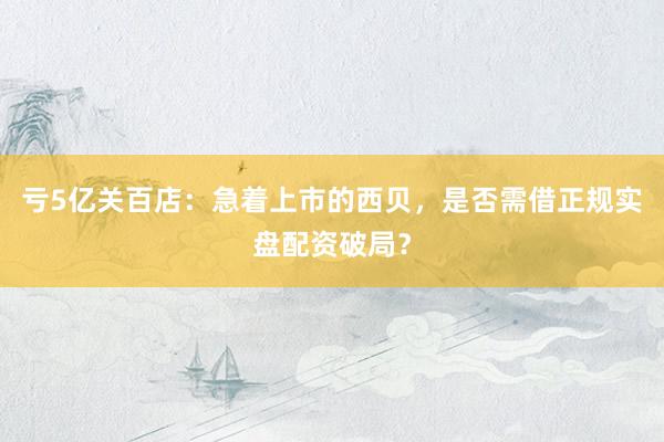 亏5亿关百店：急着上市的西贝，是否需借正规实盘配资破局？