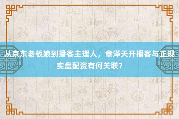 从京东老板娘到播客主理人，章泽天开播客与正规实盘配资有何关联？