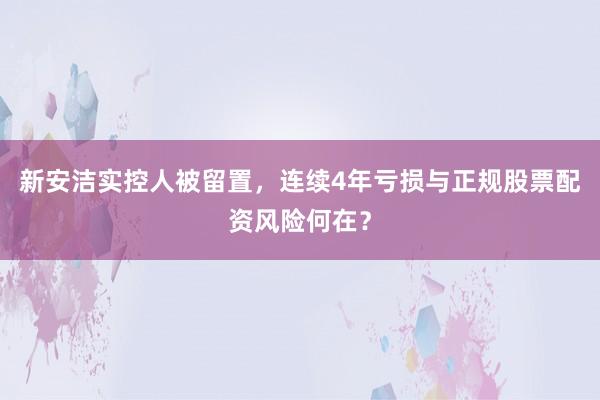 新安洁实控人被留置，连续4年亏损与正规股票配资风险何在？