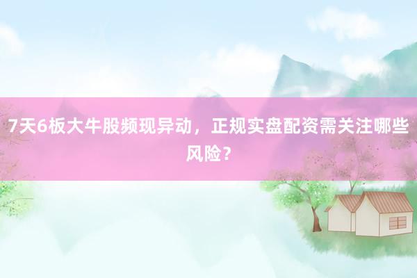 7天6板大牛股频现异动，正规实盘配资需关注哪些风险？