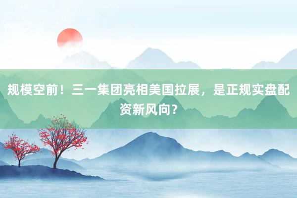 规模空前！三一集团亮相美国拉展，是正规实盘配资新风向？