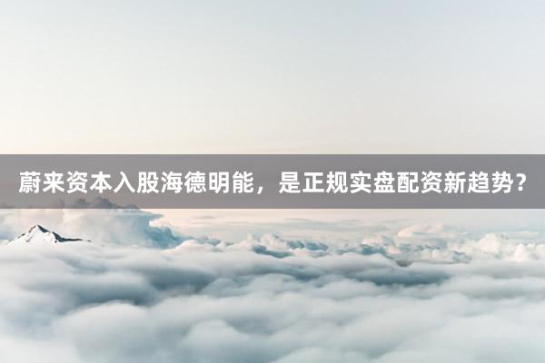 蔚来资本入股海德明能，是正规实盘配资新趋势？