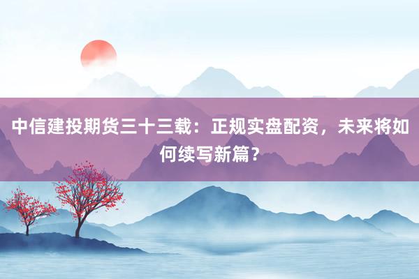 中信建投期货三十三载：正规实盘配资，未来将如何续写新篇？