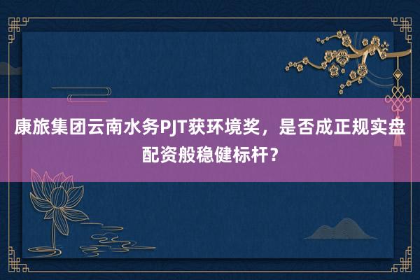 康旅集团云南水务PJT获环境奖，是否成正规实盘配资般稳健标杆？