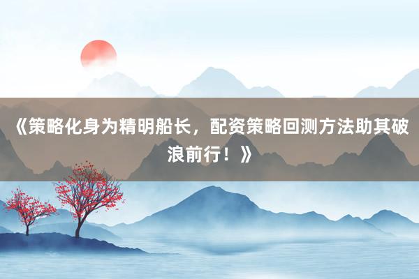 《策略化身为精明船长，配资策略回测方法助其破浪前行！》