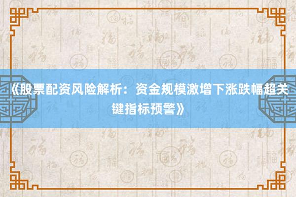 《股票配资风险解析：资金规模激增下涨跌幅超关键指标预警》