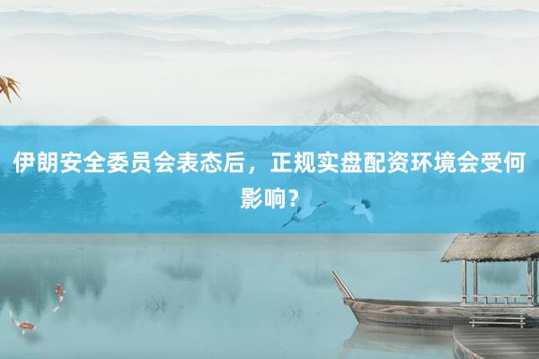 伊朗安全委员会表态后，正规实盘配资环境会受何影响？