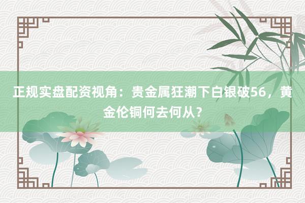 正规实盘配资视角：贵金属狂潮下白银破56，黄金伦铜何去何从？