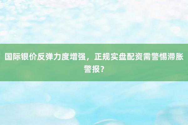 国际银价反弹力度增强，正规实盘配资需警惕滞胀警报？