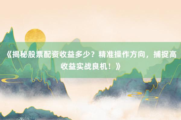 《揭秘股票配资收益多少？精准操作方向，捕捉高收益实战良机！》