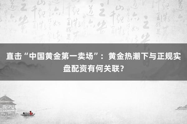 直击“中国黄金第一卖场”：黄金热潮下与正规实盘配资有何关联？