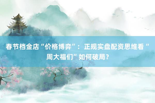 春节档金店“价格博弈”：正规实盘配资思维看“周大福们”如何破局？