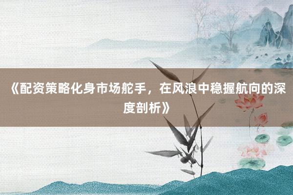 《配资策略化身市场舵手，在风浪中稳握航向的深度剖析》
