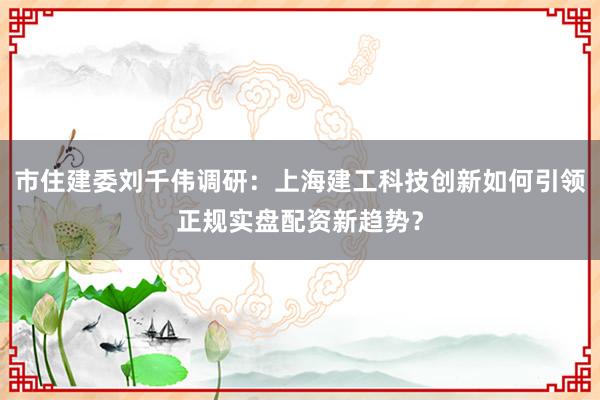 市住建委刘千伟调研：上海建工科技创新如何引领正规实盘配资新趋势？