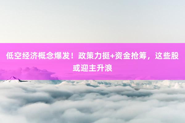 低空经济概念爆发！政策力挺+资金抢筹，这些股或迎主升浪