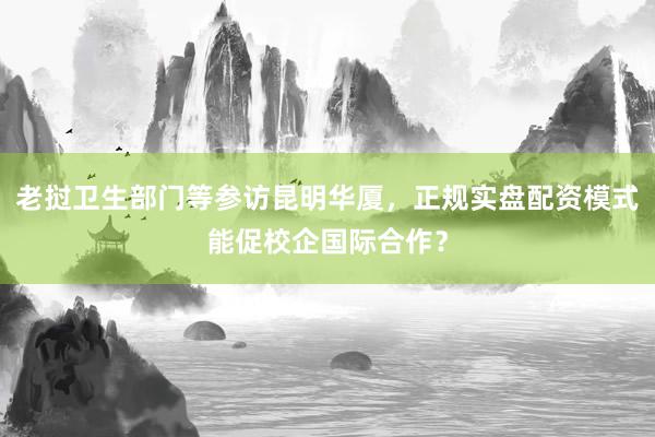 老挝卫生部门等参访昆明华厦，正规实盘配资模式能促校企国际合作？