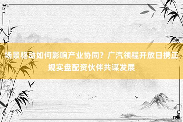 场景驱动如何影响产业协同？广汽领程开放日携正规实盘配资伙伴共谋发展