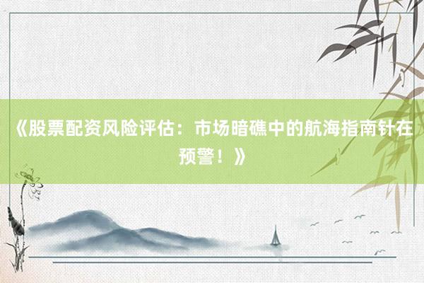 《股票配资风险评估：市场暗礁中的航海指南针在预警！》