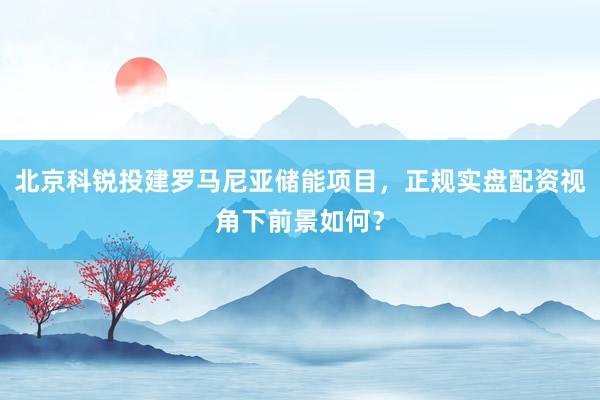 北京科锐投建罗马尼亚储能项目，正规实盘配资视角下前景如何？