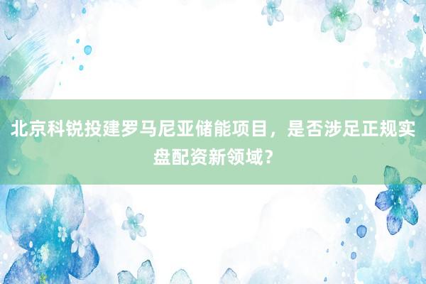 北京科锐投建罗马尼亚储能项目，是否涉足正规实盘配资新领域？