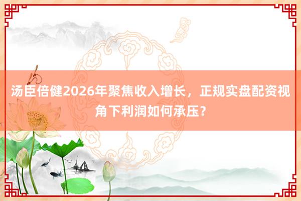 汤臣倍健2026年聚焦收入增长，正规实盘配资视角下利润如何承压？