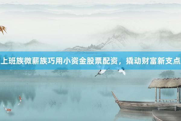 上班族微薪族巧用小资金股票配资，撬动财富新支点