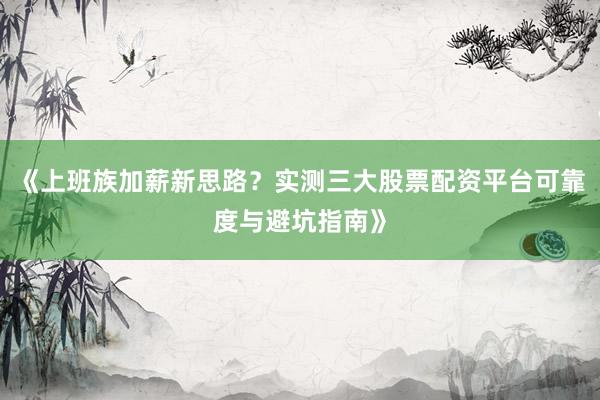 《上班族加薪新思路？实测三大股票配资平台可靠度与避坑指南》