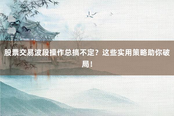 股票交易波段操作总搞不定？这些实用策略助你破局！