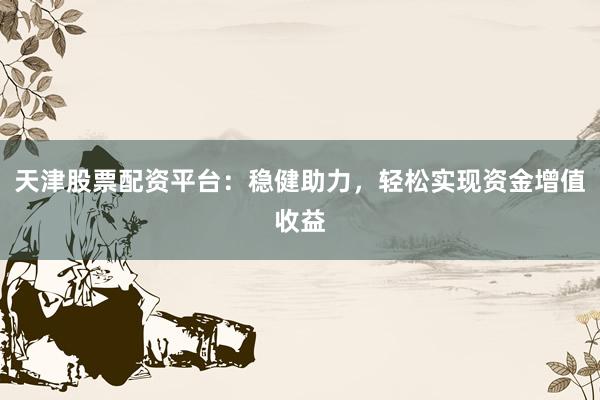 天津股票配资平台：稳健助力，轻松实现资金增值收益