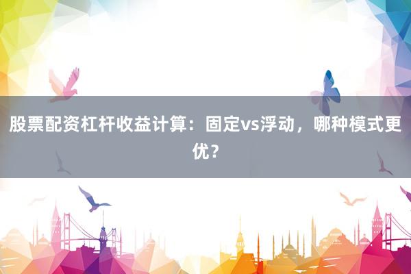 股票配资杠杆收益计算：固定vs浮动，哪种模式更优？