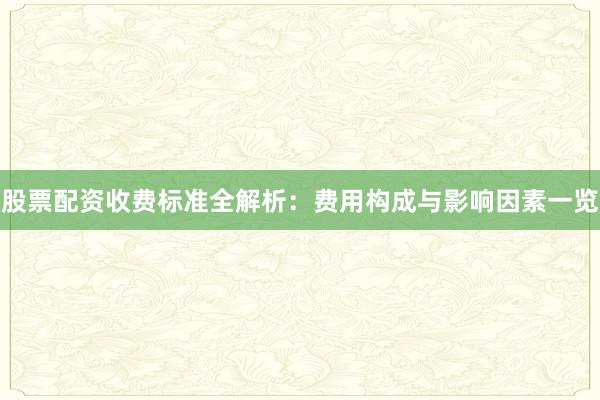 股票配资收费标准全解析：费用构成与影响因素一览