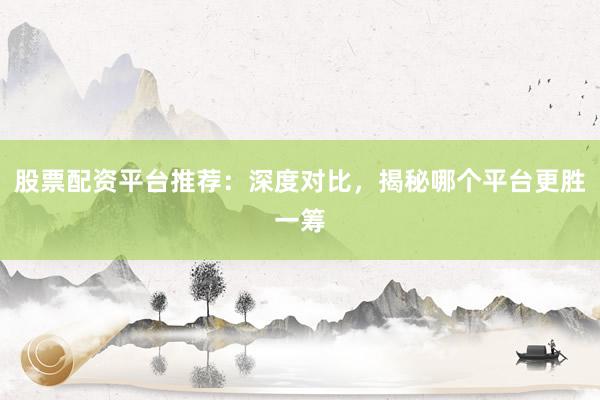 股票配资平台推荐：深度对比，揭秘哪个平台更胜一筹