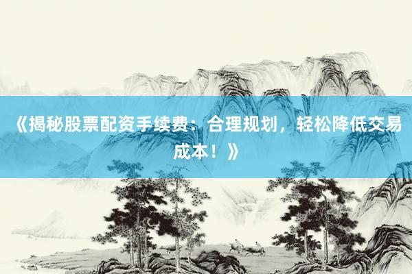 《揭秘股票配资手续费：合理规划，轻松降低交易成本！》