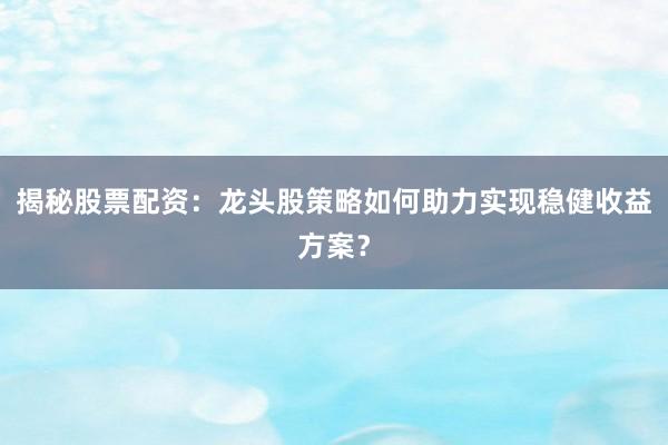 揭秘股票配资：龙头股策略如何助力实现稳健收益方案？