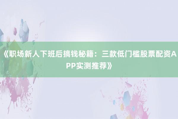 《职场新人下班后搞钱秘籍：三款低门槛股票配资APP实测推荐》