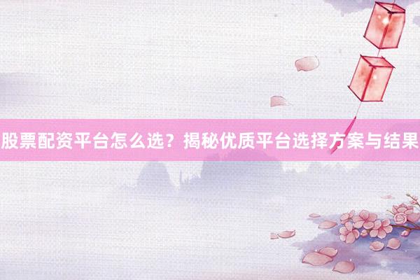 股票配资平台怎么选？揭秘优质平台选择方案与结果