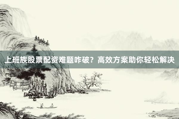 上班族股票配资难题咋破？高效方案助你轻松解决