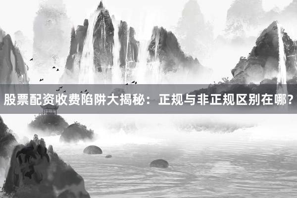 股票配资收费陷阱大揭秘：正规与非正规区别在哪？