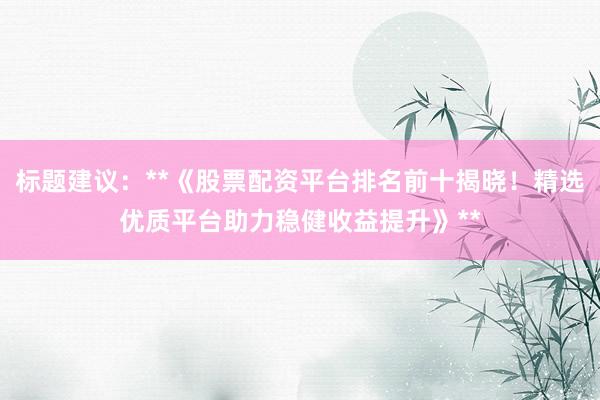 标题建议：**《股票配资平台排名前十揭晓！精选优质平台助力稳健收益提升》**