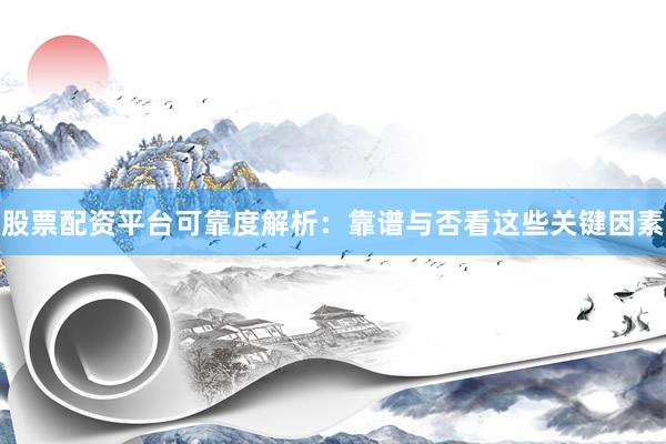 股票配资平台可靠度解析：靠谱与否看这些关键因素