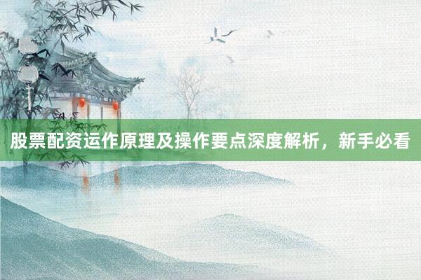 股票配资运作原理及操作要点深度解析，新手必看