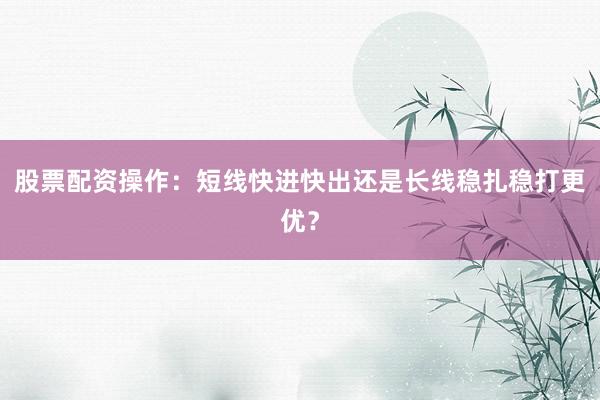 股票配资操作：短线快进快出还是长线稳扎稳打更优？