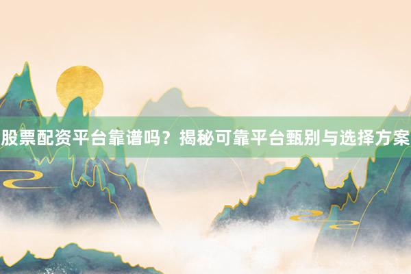 股票配资平台靠谱吗？揭秘可靠平台甄别与选择方案