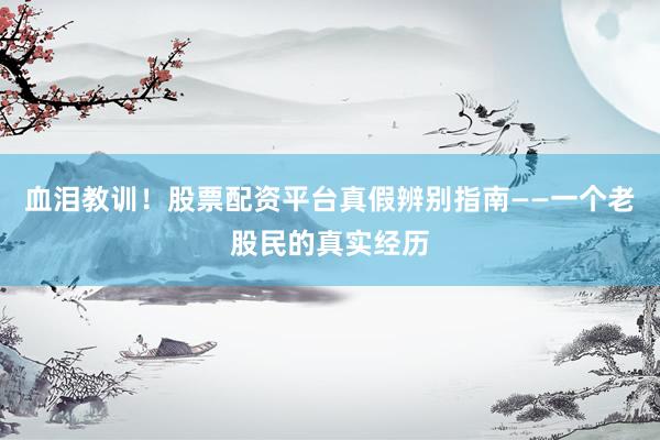 血泪教训！股票配资平台真假辨别指南——一个老股民的真实经历