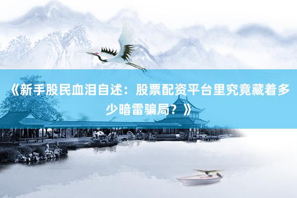 《新手股民血泪自述：股票配资平台里究竟藏着多少暗雷骗局？》